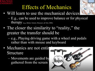 Effects of Mechanics Will learn to use the mechanical devices E.g., can be used to improve balance or for physical therapy  (e.g., Betker, Szturm, Moussavi, & Nett, 2006) The closer the similarity to “reality,” the greater the transfer should be e.g., Playing driving game with a wheel and pedals rather than with mouse and keyboard Mechanics are not entirely separate from Structure Movements are guided by visual information gathered from the screen 