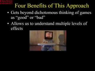 Four Benefits of This Approach Gets beyond dichotomous thinking of games as “good” or “bad” Allows us to understand multiple levels of effects 