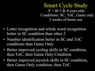 Smart Cycle Study   N  = 46 3 & 4-year-olds 3 Conditions: SC, TriC, Game only 3 weeks of home use Letter recognition and whole word recognition better in SC condition than other 2 Number identification better in SC and TriC conditions than Game Only Better improved cycling skills in SC condition, then TriC, then Game Only Condition Better improved joystick skills in SC condition, then Game Only condition, then TriC 