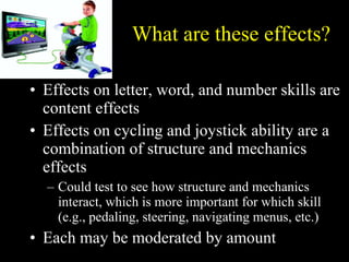 What are these effects? Effects on letter, word, and number skills are content effects Effects on cycling and joystick ability are a combination of structure and mechanics effects Could test to see how structure and mechanics interact, which is more important for which skill (e.g., pedaling, steering, navigating menus, etc.) Each may be moderated by amount 
