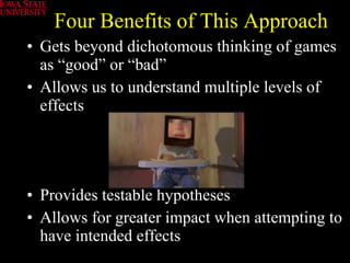 Four Benefits of This Approach Gets beyond dichotomous thinking of games as “good” or “bad” Allows us to understand multiple levels of effects Provides testable hypotheses Allows for greater impact when attempting to have intended effects 