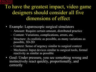 To have the greatest impact, video game designers should consider all five dimensions of effect Example: Laparoscopic surgical simulators Amount: Require certain amount, distributed practice Content: Variations, complications, errors, etc. Structure: As realistic as possible, as many variations as possible, 3D-2D Context: Sense of urgency similar to surgical context Mechanics: Input devices similar to surgical tools, formal reactivity as similar as possible Goal: Under pressure, you see something wrong and instinctively react quickly, proportionally, and correctly  