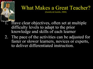 What Makes a Great Teacher? (Gentile & Gentile, 2008) Have clear objectives, often set at multiple difficulty levels to adapt to the prior knowledge and skills of each learner The pace of the activities can be adjusted for faster or slower learners, novices or experts, to deliver differentiated instruction.  