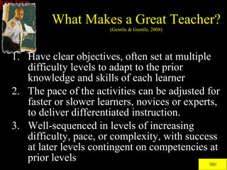 What Makes a Great Teacher? (Gentile & Gentile, 2008) Have clear objectives, often set at multiple difficulty levels to adapt to the prior knowledge and skills of each learner The pace of the activities can be adjusted for faster or slower learners, novices or experts, to deliver differentiated instruction.  Well-sequenced in levels of increasing difficulty, pace, or complexity, with success at later levels contingent on competencies at prior levels 