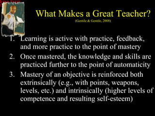 Learning is active with practice, feedback, and more practice to the point of mastery Once mastered, the knowledge and skills are practiced further to the point of automaticity Mastery of an objective is reinforced both extrinsically (e.g., with points, weapons, levels, etc.) and intrinsically (higher levels of competence and resulting self-esteem) What Makes a Great Teacher? (Gentile & Gentile, 2008) 