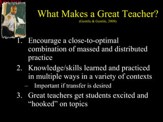 Encourage a close-to-optimal combination of massed and distributed practice Knowledge/skills learned and practiced in multiple ways in a variety of contexts Important if transfer is desired Great teachers get students excited and “hooked” on topics What Makes a Great Teacher? (Gentile & Gentile, 2008) 