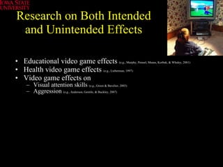 Research on Both Intended and Unintended Effects Educational video game effects  (e.g., Murphy, Penuel, Means, Korbak, & Whaley, 2001) Health video game effects   (e.g., Lieberman, 1997)   Video game effects on  Visual attention skills  (e.g., Green & Bavelier, 2003) Aggression  (e.g., Anderson, Gentile, & Buckley, 2007) 