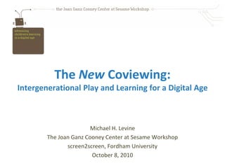 The New Coviewing:Intergenerational Play and Learning for a Digital Age Michael H. Levine The Joan Ganz Cooney Center at Sesame Workshop screen2screen, Fordham University October 8, 2010 