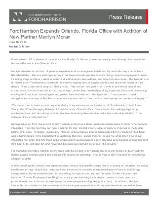 FordHarrison Expands Orlando, Florida Office with Addition of
New Partner Marilyn Moran
June 10, 2014
Marilyn G. Moran
FordHarrison LLP is pleased to announce that Marilyn G. Moran, a veteran employment attorney, has joined the
firm as a Partner in the Orlando office.
 
Marilyn, who has more than 12 years of experience as a management-side employment attorney, comes from
BakerHostetler.  She is a leading attorney in defense of employers in cases involving complex employment issues,
including wage and hour collective actions, discrimination class actions, and non-compete cases.  Marilyn said she
is thrilled to join FordHarrison and looks forward to helping her colleagues identify and serve the needs of their
clients.  "I truly care about people," Marilyn said.  "My number one goal is for clients to see me as a loyal and
trusted advisor whom they can turn to, day or night, when they need help making tough decisions and developing
employment practices that will grow and protect their businesses."  Marilyn added, "I am honored to work
alongside the attorneys at FordHarrison who are unmatched in their professional acumen and personal integrity."  
"We are excited to have an attorney with Marilyn's experience and enthusiasm join FordHarrison," said Aaron
Zandy, the Office Managing Partner of FordHarrison's Orlando office. "Her wealth of knowledge regarding
employment law and her strong commitment to outstanding client service make her a valuable addition to the
Orlando office and to the firm."
Upon graduation from law school, Marilyn initially worked as a state prosecutor in Sarasota, Florida.  She became
interested in employment law during a clerkship for U.S. District Court Judge Gregory A. Presnell in the Middle
District of Florida.  "Actually, I had every intention of becoming a federal prosecutor after my clerkship, but there
was a hiring freeze in the Department of Justice at the time.  Judge Presnell asked me what other type of law
interested me, and I told him that I loved employment law because it is a challenging and dynamic area of law and,
let's face it, it's just plain fun and never dull because we spend most of our lives at work."   
Following her clerkship, Marilyn got involved with the Federal Bar Association as a way to stay in touch with the
federal judges and law clerks she worked with during her clerkship.  She served as the President of the Orlando
Chapter in 2010.  
A seasoned litigator, Marilyn has represented numerous high-profile companies in a variety of industries, including
healthcare, energy, hospitality, restaurant and foodservice, manufacturing, banking and finance, technology,
transportation, family entertainment, broadcasting, and global security and defense.  Earlier this year, she
launched "Florida Employers Law Blog," an employment law blog for business owners, human resource
professionals, and in-house counsel (www.floridaemployerslawblog.wordpress.com).   In addition, Marilyn
frequently participates in client seminars and speaking engagements and has volunteered as a guest lecturer,
FordHarrison LLP | Global HR Lawyers www.fordharrison.com
Press Release
 