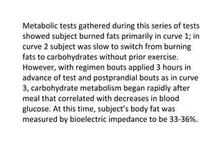 Metabolic tests gathered during this series of tests showed subject burned fats primarily in curve 1; in curve 2 subject was slow to switch from burning fats to carbohydrates without prior exercise. However, with regimen bouts applied 3 hours in advance of test and postprandial bouts as in curve 3, carbohydrate metabolism began rapidly after meal that correlated with decreases in blood glucose. At this time, subject’s body fat was measured by bioelectric impedance to be 33-36%.  