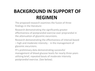 BACKGROUND IN SUPPORT OF REGIMEN The proposed research examines the fusion of three findings in the literature: Research demonstrating the significantly greater effectiveness of postprandial exercise over preprandial in the attenuation of glycemic excursions.  Research demonstrating the effectiveness of interval-based – high and moderate intensity -  in the management of glycemic excursions.  PI’s preliminary data demonstrating successful management of blood glucose levels for nearly three years utilizing brief, repeated bouts of moderate intensity postprandial exercise. (See below).  