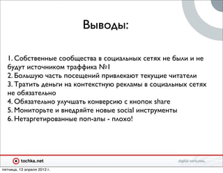 Выводы:

  1. Собственные сообщества в социальных сетях не были и не
  будут источником траффика №1
  2. Большую часть посещений привлекают текущие читатели
  3. Тратить деньги на контекстную рекламы в социальных сетях
  не обязательно
  4. Обязательно улучшать конверсию с кнопок share
  5. Мониторьте и внедряйте новые social инструменты
  6. Нетаргетированные поп-апы - плохо!




пятница, 13 апреля 2012 г.
 
