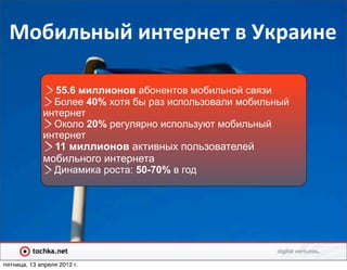 Мобильный	
  интернет	
  в	
  Украине

               55.6 миллионов абонентов мобильной связи
               Более 40% хотя бы раз использовали мобильный
             интернет
               Около 20% регулярно используют мобильный
             интернет
               11 миллионов активных пользователей
             мобильного интернета
               Динамика роста: 50-70% в год




пятница, 13 апреля 2012 г.
 