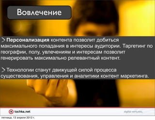 Вовлечение

  Персонализация контента позволит добиться
максимального попадания в интересы аудитории. Таргетинг по
географии, полу, увлечениям и интересам позволит
генерировать максимально релевантный контент.

  Технологии станут движущей силой процесса
существования, управления и аналитики контент маркетинга.




пятница, 13 апреля 2012 г.
 