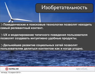 Изобретательность

  Поведенческие и поисковые технологии позволят находить
самый релевантный контент.

  UX и моделирование типичного поведения пользователя
позволят создавать интуитивно удобные продукты.

  Дальнейшее развитие социальных сетей позволят
пользователям делиться контентом как и когда угодно.




пятница, 13 апреля 2012 г.
 