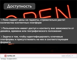 Доступность

  Пока падают цены на гаджеты, стремительно растет
количество контентных платформ

  Пользователи имеют доступ к контенту вне зависимости от
девайса, времени или географического положения

  Задача в том, чтобы идентифицировать ключевые
платформы и присутствовать на них в соответствующем
формате




                                                       44

пятница, 13 апреля 2012 г.
 