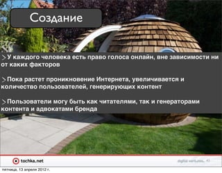 Создание

  У каждого человека есть право голоса онлайн, вне зависимости ни
от каких факторов

  Пока растет проникновение Интернета, увеличивается и
количество пользователей, генерирующих контент

  Пользователи могу быть как читателями, так и генераторами
контента и адвокатами бренда




                                                              45

пятница, 13 апреля 2012 г.
 