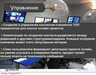 Управление

  Создание и управление контентом становится ТОП
приоритетом для многих онлайн проектов

  Компетенция по созданию контента разделяется между
редакцией и другими структурами/кадрами. Каждый сотрудник
компании может стать популярным автором

  Сами пользователи формируют репутацию проекта онлайн,
но умение улучшать и совершенствовать продукт может
сильно влиять на тональность сообщений




пятница, 13 апреля 2012 г.
 