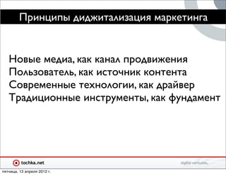 Принципы диджитализация маркетинга


   Новые медиа, как канал продвижения
   Пользователь, как источник контента
   Современные технологии, как драйвер
   Традиционные инструменты, как фундамент




пятница, 13 апреля 2012 г.
 