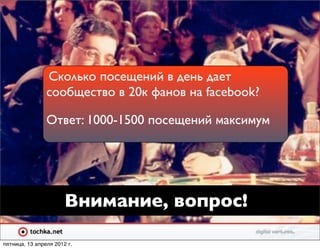 Сколько посещений в день дает
                сообщество в 20к фанов на facebook?

                Ответ: 1000-1500 посещений максимум




                       Внимание, вопрос!

пятница, 13 апреля 2012 г.
 