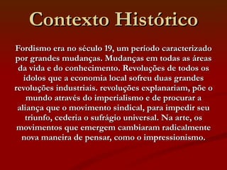 Contexto Histórico Fordismo era no século 19, um período caracterizado por grandes mudanças. Mudanças em todas as áreas da vida e do conhecimento. Revoluções de todos os ídolos que a economia local sofreu duas grandes revoluções industriais. revoluções explanariam, põe o mundo através do imperialismo e de procurar a aliança que o movimento sindical, para impedir seu triunfo, cederia o sufrágio universal. Na arte, os movimentos que emergem cambiaram radicalmente nova maneira de pensar, como o impressionismo. 