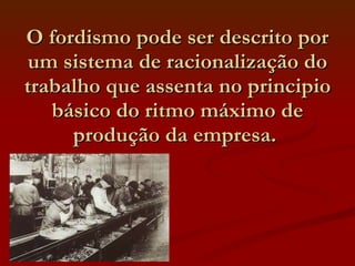O fordismo pode ser descrito por um sistema de racionalização do trabalho que assenta no principio básico do ritmo máximo de produção da empresa.  