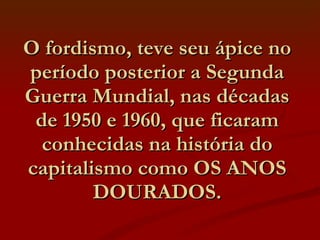 O fordismo, teve seu ápice no período posterior a Segunda Guerra Mundial, nas décadas de 1950 e 1960, que ficaram conhecidas na história do capitalismo como OS ANOS DOURADOS. 