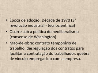 Época de adoção: Década de 1970 (3° revolucão industrial - tecnocientífica)Ocorre sob a política do neoliberalismo (consenso de Washington)Mão-de-obra: contrato temporário de trabalho, desregulação dos contratos para facilitar a contratação do trabalhador, quebra de vínculo empregatício com a empresa.