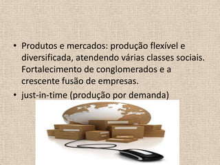 Produtos e mercados: produção flexível e diversificada, atendendo várias classes sociais. Fortalecimento de conglomerados e a crescente fusão de empresas.just-in-time (produção por demanda)