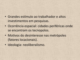 Grandes estímulo ao trabalhador e altos investimentos em pesquisas.Ocorrência espacial: cidades periféricas onde se encontram os tecnopolos.Motivos do desinteresse nas metrópoles (fatores locacionais).Ideologia: neoliberalismo.