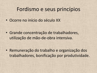 Fordismo e seus princípiosOcorre no início do século XXGrande concentração de trabalhadores, utilização de mão-de-obra intensiva.Remuneração do trabalho e organização dos trabalhadores, bonificação por produtividade.