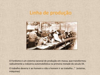 Linha de produçãoO Fordismo é um sistema racional de produção em massa, que transformou radicalmente a indústria automobilística na primeira metade do século XX.O trabalho deveria ir ao homem e não o homem ir ao trabalho...”  (esteiras, máquinas)  