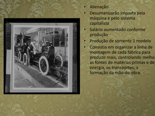 Alienação Desumanizarão imposta pela máquina e pelo sistema capitalista Salário aumentado conforme produçãoProdução de somente 1 modelo Consistia em organizar a linha de montagem de cada fábrica para produzir mais, controlando melhor as fontes de matérias-primas e de energia, os transportes, a formação da mão-de-obra. 