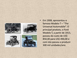 Em 1908, apresentou o famoso Modelo T – “The Universal Automobile”. O principal produto, o Ford Modelo T, a partir de 1915, passou do custo de US$ 850,00 para US$ 490,00 e com isto passou a produzir 300 mil unidades/ano.