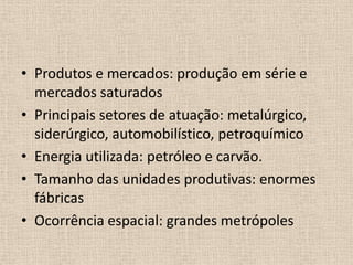 Produtos e mercados: produção em série e mercados saturadosPrincipais setores de atuação: metalúrgico, siderúrgico, automobilístico, petroquímicoEnergia utilizada: petróleo e carvão.Tamanho das unidades produtivas: enormes fábricasOcorrência espacial: grandes metrópoles