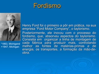 Fordismo Henry Ford foi o primeiro a pôr em prática, na sua empresa “Ford Motor Company”, o taylorismo.  Posteriormente, ele inovou com o processo do fordismo, que, absorveu aspectos do taylorismo. Consistia em  organizar a linha de montagem de cada fábrica para produzir mais, controlando melhor as fontes de matérias-primas e de energia, os transportes, a formação da mão-de-obra.  *1863, Michigand  +1947, Michigan 