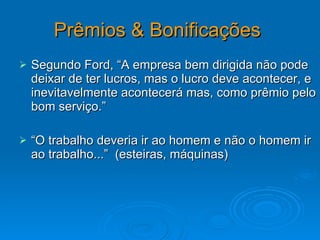 Prêmios & Bonificações   Segundo Ford, “A empresa bem dirigida não pode deixar de ter lucros, mas o lucro deve acontecer, e inevitavelmente acontecerá mas, como prêmio pelo bom serviço.” “ O trabalho deveria ir ao homem e não o homem ir ao trabalho...”  (esteiras, máquinas) 