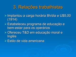 3. Relações trabalhistas Implantou a carga horária 8h/dia e U$5,00 (1914) Estabeleceu programa de educação e bem-estar para os operários Ofereceu T&D em educação moral e Inglês Estilo de vida americana  
