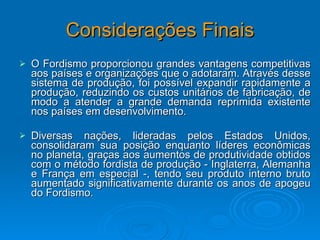 Considerações Finais O Fordismo proporcionou grandes vantagens competitivas aos países e organizações que o adotaram. Através desse sistema de produção, foi possível expandir rapidamente a produção, reduzindo os custos unitários de fabricação, de modo a atender a grande demanda reprimida existente nos países em desenvolvimento.  Diversas nações, lideradas pelos Estados Unidos, consolidaram sua posição enquanto líderes econômicas no planeta, graças aos aumentos de produtividade obtidos com o método fordista de produção - Inglaterra, Alemanha e França em especial -, tendo seu produto interno bruto aumentado significativamente durante os anos de apogeu do Fordismo.  