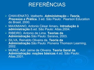 REFERÊNCIAS CHIAVENATO, Idalberto.  Administração – Teoria, Processo e Prática.  3 ed. São Paulo:  Pearson Education do Brasil, 2000. MAXIMIANO, Antonio César Amaru.  Introdução à administração .6.ed. São Paulo: Atlas.2004.  RIBEIRO, Antonio de Lima.  Teorias da Administração .São Paulo: Saraiva, 2003.  SILVA, Reinaldo Oliveira da.  Teoria da Administração .São Paulo: Pioneira Thomson Learning, 2002.  MUNIZ, Adir Jaime de Oliveira.  Teoria Geral da   Administração: noções básicas .4.ed. São Paulo: Atlas.2001.  