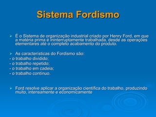 Sistema Fordismo É o Sistema de organização industrial criado por Henry Ford, em que a matéria prima é ininterruptamente trabalhada, desde as operações elementares até o completo acabamento do produto.  As características do Fordismo são:  - o trabalho dividido;  - o trabalho repetido;  - o trabalho em cadeia;  - o trabalho contínuo.  Ford resolve aplicar a organização científica do trabalho, produzindo muito, intensamente e economicamente   