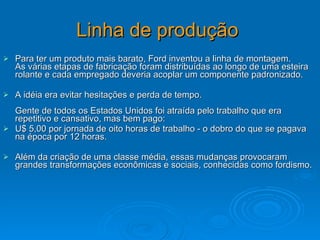Linha de produção   Para ter um produto mais barato, Ford inventou a linha de montagem.  As várias etapas de fabricação foram distribuídas ao longo de uma esteira rolante e cada empregado deveria acoplar um componente padronizado.  A idéia era evitar hesitações e perda de tempo.  Gente de todos os Estados Unidos foi atraída pelo trabalho que era repetitivo e cansativo, mas bem pago:  U$ 5,00 por jornada de oito horas de trabalho - o dobro do que se pagava na época por 12 horas.  Além da criação de uma classe média, essas mudanças provocaram grandes transformações econômicas e sociais, conhecidas como fordismo. 