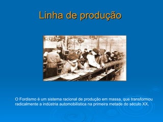 Linha de produção   O Fordismo é um sistema racional de produção em massa, que transformou radicalmente a indústria automobilística na primeira metade do século XX.  
