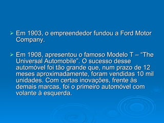 Em 1903, o empreendedor fundou a Ford Motor Company. Em 1908, apresentou o famoso Modelo T – “The Universal Automobile”. O sucesso desse automóvel foi tão grande que, num prazo de 12 meses aproximadamente, foram vendidas 10 mil unidades. Com certas inovações, frente às demais marcas, foi o primeiro automóvel com volante à esquerda.  