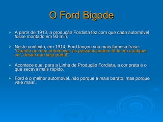 O Ford Bigode A partir de 1913, a produção Fordista fez com que cada automóvel fosse montado em 93 min.  Neste contexto, em 1914, Ford lançou sua mais famosa frase: “ Quanto ao meu automóvel, às pessoas podem tê-lo em qualquer cor, desde que seja preta!”.  Acontece que, para a Linha de Produção Fordista, a cor preta é o que secava mais rápido.  Ford é o melhor automóvel, não porque é mais barato, mas porque vale mais”. 