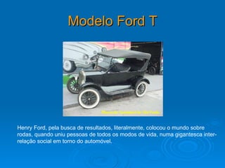 Modelo Ford T   Henry Ford, pela busca de resultados, literalmente, colocou o mundo sobre rodas, quando uniu pessoas de todos os modos de vida, numa gigantesca inter-relação social em torno do automóvel. 