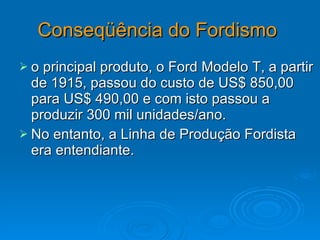 Conseqüência do Fordismo   o principal produto, o Ford Modelo T, a partir de 1915, passou do custo de US$ 850,00 para US$ 490,00 e com isto passou a produzir 300 mil unidades/ano. No entanto, a Linha de Produção Fordista era entendiante.  