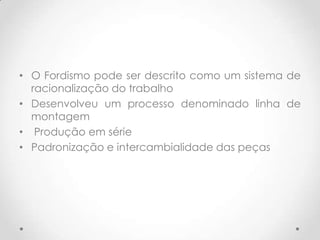 • O Fordismo pode ser descrito como um sistema de
  racionalização do trabalho
• Desenvolveu um processo denominado linha de
  montagem
• Produção em série
• Padronização e intercambialidade das peças
 