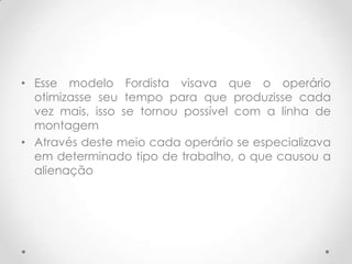 • Esse modelo Fordista visava que o operário
  otimizasse seu tempo para que produzisse cada
  vez mais, isso se tornou possível com a linha de
  montagem
• Através deste meio cada operário se especializava
  em determinado tipo de trabalho, o que causou a
  alienação
 
