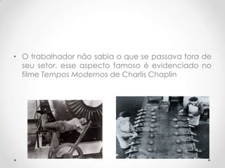 • O trabalhador não sabia o que se passava fora de
  seu setor, esse aspecto famoso é evidenciado no
  filme Tempos Modernos de Charlis Chaplin
 